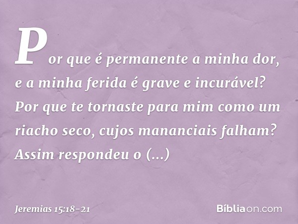 Por que é permanente a minha dor,
e a minha ferida é grave e incurável?
Por que te tornaste para mim
como um riacho seco,
cujos mananciais falham? Assim respond