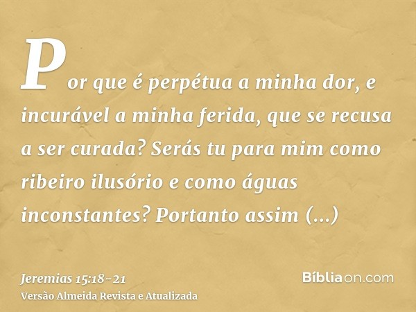 Por que é perpétua a minha dor, e incurável a minha ferida, que se recusa a ser curada? Serás tu para mim como ribeiro ilusório e como águas inconstantes?Portan