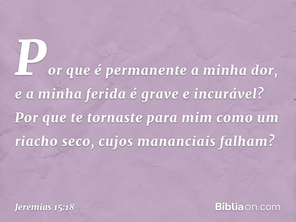 Por que é permanente a minha dor,
e a minha ferida é grave e incurável?
Por que te tornaste para mim
como um riacho seco,
cujos mananciais falham? -- Jeremias 1