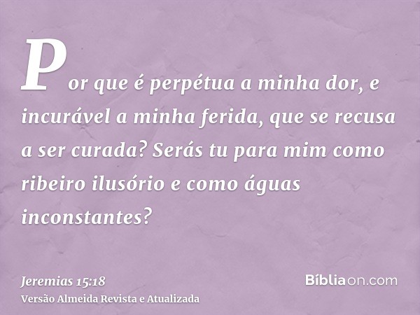 Por que é perpétua a minha dor, e incurável a minha ferida, que se recusa a ser curada? Serás tu para mim como ribeiro ilusório e como águas inconstantes?