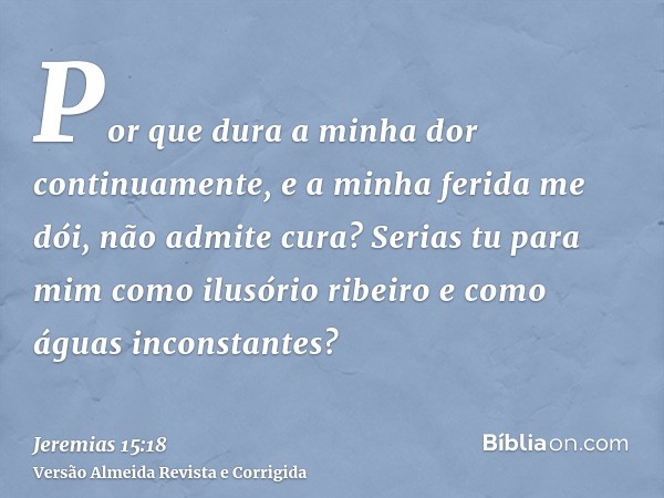 Por que dura a minha dor continuamente, e a minha ferida me dói, não admite cura? Serias tu para mim como ilusório ribeiro e como águas inconstantes?