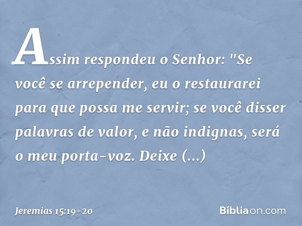 Assim respondeu o Senhor:
"Se você se arrepender, eu o restaurarei
para que possa me servir;
se você disser palavras de valor,
e não indignas,
será o meu porta-