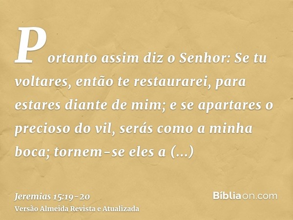 Portanto assim diz o Senhor: Se tu voltares, então te restaurarei, para estares diante de mim; e se apartares o precioso do vil, serás como a minha boca; tornem