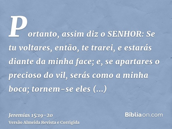 Portanto, assim diz o SENHOR: Se tu voltares, então, te trarei, e estarás diante da minha face; e, se apartares o precioso do vil, serás como a minha boca; torn