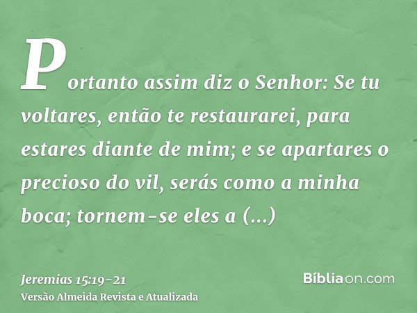 Portanto assim diz o Senhor: Se tu voltares, então te restaurarei, para estares diante de mim; e se apartares o precioso do vil, serás como a minha boca; tornem