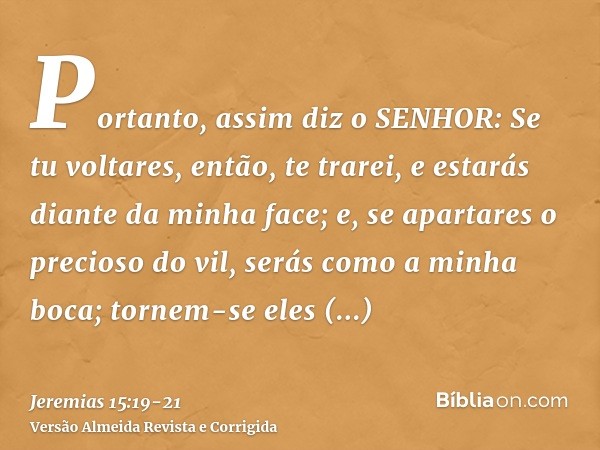 Portanto, assim diz o SENHOR: Se tu voltares, então, te trarei, e estarás diante da minha face; e, se apartares o precioso do vil, serás como a minha boca; torn