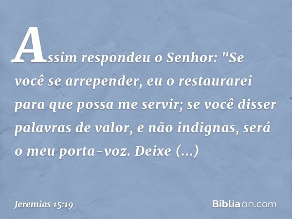 Assim respondeu o Senhor:
"Se você se arrepender, eu o restaurarei
para que possa me servir;
se você disser palavras de valor,
e não indignas,
será o meu porta-