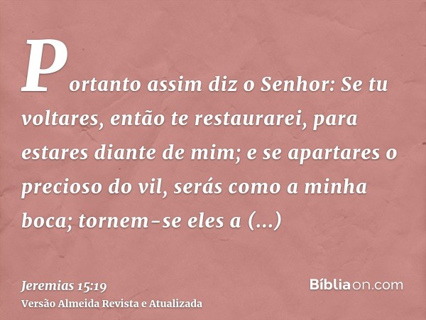 Portanto assim diz o Senhor: Se tu voltares, então te restaurarei, para estares diante de mim; e se apartares o precioso do vil, serás como a minha boca; tornem