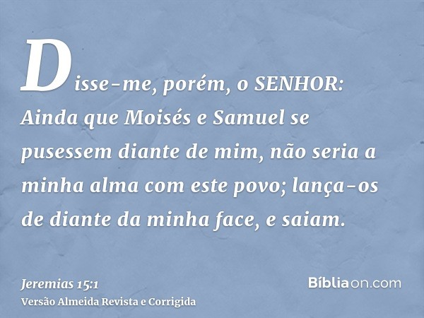 Disse-me, porém, o SENHOR: Ainda que Moisés e Samuel se pusessem diante de mim, não seria a minha alma com este povo; lança-os de diante da minha face, e saiam.