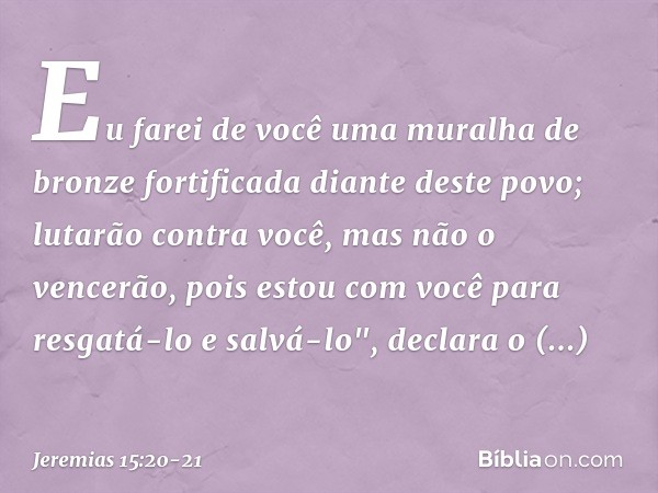 Eu farei de você
uma muralha de bronze fortificada
diante deste povo;
lutarão contra você,
mas não o vencerão,
pois estou com você
para resgatá-lo e salvá-lo",