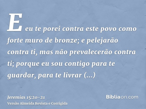 E eu te porei contra este povo como forte muro de bronze; e pelejarão contra ti, mas não prevalecerão contra ti; porque eu sou contigo para te guardar, para te 