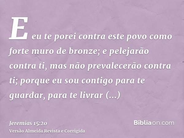 E eu te porei contra este povo como forte muro de bronze; e pelejarão contra ti, mas não prevalecerão contra ti; porque eu sou contigo para te guardar, para te 