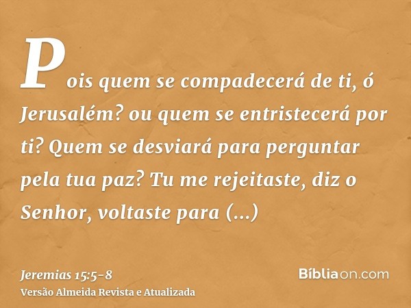 Pois quem se compadecerá de ti, ó Jerusalém? ou quem se entristecerá por ti? Quem se desviará para perguntar pela tua paz?Tu me rejeitaste, diz o Senhor, voltas