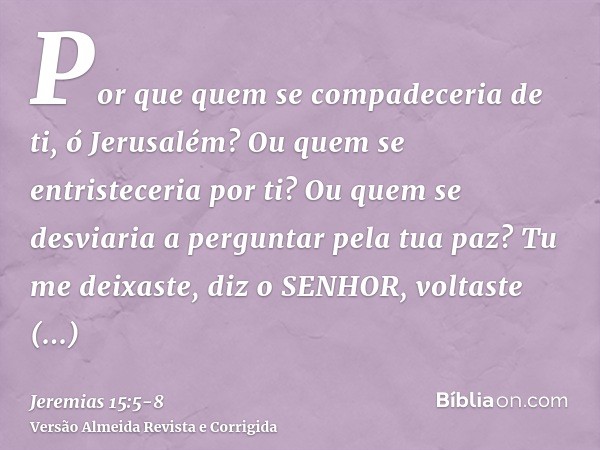 Por que quem se compadeceria de ti, ó Jerusalém? Ou quem se entristeceria por ti? Ou quem se desviaria a perguntar pela tua paz?Tu me deixaste, diz o SENHOR, vo