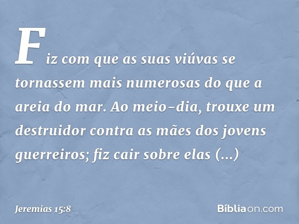 Fiz com que as suas viúvas
se tornassem mais numerosas
do que a areia do mar.
Ao meio-dia, trouxe um destruidor
contra as mães
dos jovens guerreiros;
fiz cair s