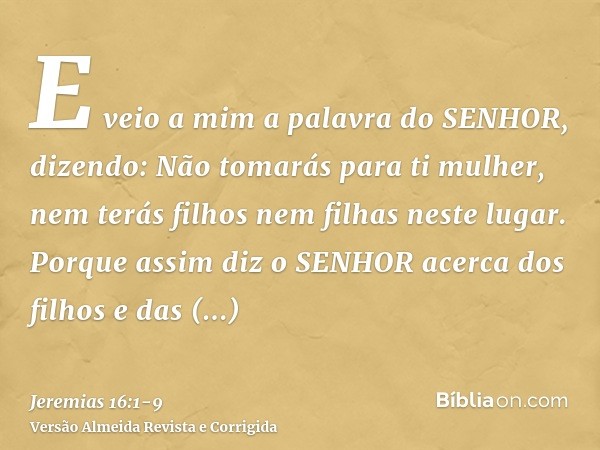 E veio a mim a palavra do SENHOR, dizendo:Não tomarás para ti mulher, nem terás filhos nem filhas neste lugar.Porque assim diz o SENHOR acerca dos filhos e das