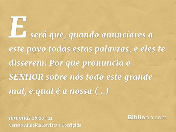 E será que, quando anunciares a este povo todas estas palavras, e eles te disserem: Por que pronuncia o SENHOR sobre nós todo este grande mal, e qual é a nossa 