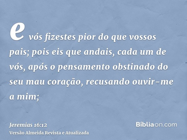 e vós fizestes pior do que vossos pais; pois eis que andais, cada um de vós, após o pensamento obstinado do seu mau coração, recusando ouvir-me a mim;