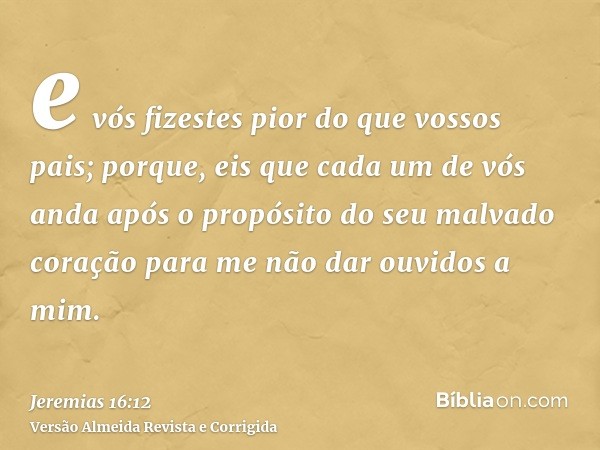 e vós fizestes pior do que vossos pais; porque, eis que cada um de vós anda após o propósito do seu malvado coração para me não dar ouvidos a mim.