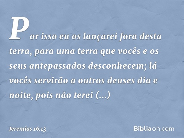 Por isso eu os lançarei fora desta terra, para uma terra que vocês e os seus antepassados desconhecem; lá vocês servirão a outros deuses dia e noite, pois não t