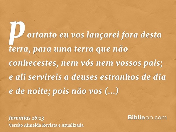 portanto eu vos lançarei fora desta terra, para uma terra que não conhecestes, nem vós nem vossos pais; e ali servireis a deuses estranhos de dia e de noite; po