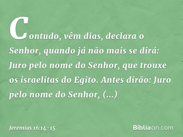 "Contudo, vêm dias", declara o Senhor, "quando já não mais se dirá: 'Juro pelo nome do Senhor, que trouxe os israelitas do Egito'. Antes dirão: 'Juro pelo nome 