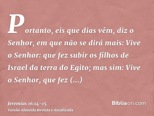 Portanto, eis que dias vêm, diz o Senhor, em que não se dirá mais: Vive o Senhor: que fez subir os filhos de Israel da terra do Egito;mas sim: Vive o Senhor, qu