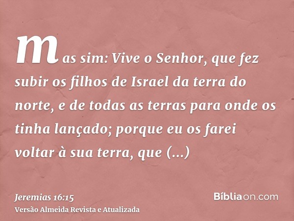 mas sim: Vive o Senhor, que fez subir os filhos de Israel da terra do norte, e de todas as terras para onde os tinha lançado; porque eu os farei voltar à sua te