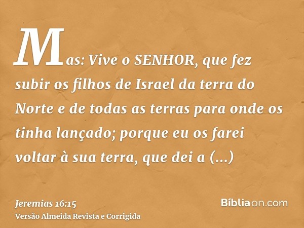 Mas: Vive o SENHOR, que fez subir os filhos de Israel da terra do Norte e de todas as terras para onde os tinha lançado; porque eu os farei voltar à sua terra, 