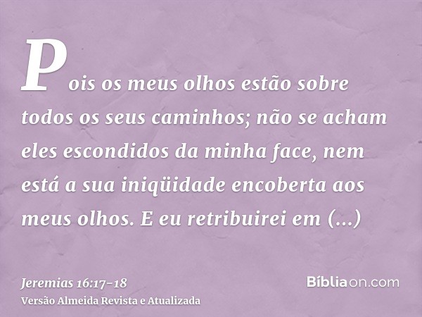 Pois os meus olhos estão sobre todos os seus caminhos; não se acham eles escondidos da minha face, nem está a sua iniqüidade encoberta aos meus olhos.E eu retri