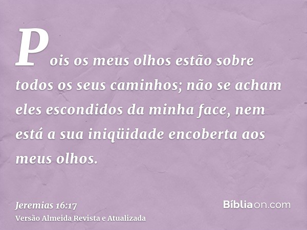 Pois os meus olhos estão sobre todos os seus caminhos; não se acham eles escondidos da minha face, nem está a sua iniqüidade encoberta aos meus olhos.