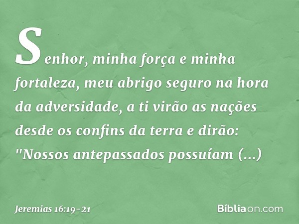 Senhor, minha força
e minha fortaleza,
meu abrigo seguro
na hora da adversidade,
a ti virão as nações
desde os confins da terra e dirão:
"Nossos antepassados
po