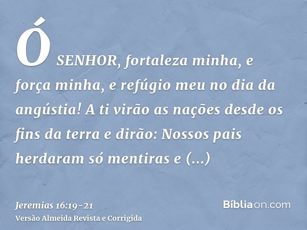 Ó SENHOR, fortaleza minha, e força minha, e refúgio meu no dia da angústia! A ti virão as nações desde os fins da terra e dirão: Nossos pais herdaram só mentira