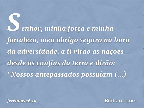 Senhor, minha força
e minha fortaleza,
meu abrigo seguro
na hora da adversidade,
a ti virão as nações
desde os confins da terra e dirão:
"Nossos antepassados
po