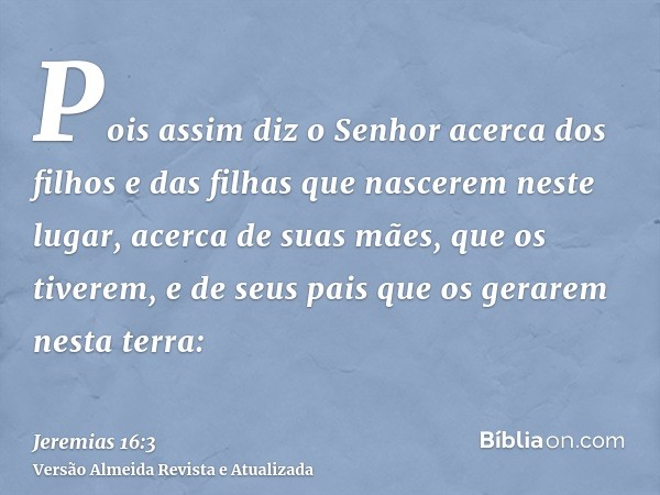 Pois assim diz o Senhor acerca dos filhos e das filhas que nascerem neste lugar, acerca de suas mães, que os tiverem, e de seus pais que os gerarem nesta terra: