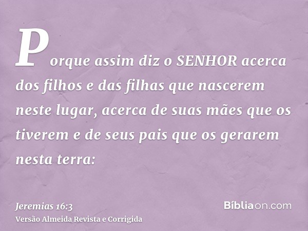 Porque assim diz o SENHOR acerca dos filhos e das filhas que nascerem neste lugar, acerca de suas mães que os tiverem e de seus pais que os gerarem nesta terra: