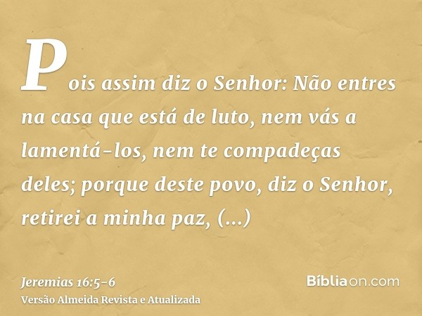 Pois assim diz o Senhor: Não entres na casa que está de luto, nem vás a lamentá-los, nem te compadeças deles; porque deste povo, diz o Senhor, retirei a minha p