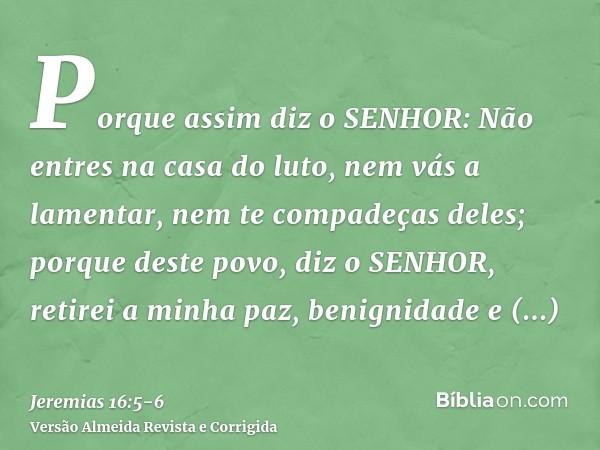 Porque assim diz o SENHOR: Não entres na casa do luto, nem vás a lamentar, nem te compadeças deles; porque deste povo, diz o SENHOR, retirei a minha paz, benign