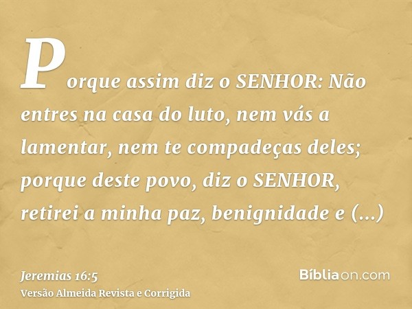 Porque assim diz o SENHOR: Não entres na casa do luto, nem vás a lamentar, nem te compadeças deles; porque deste povo, diz o SENHOR, retirei a minha paz, benign
