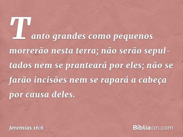 "Tan­to grandes como pequenos morrerão nesta terra; não serão sepul­tados nem se pranteará por eles; não se farão incisões nem se rapará a cabeça por causa dele