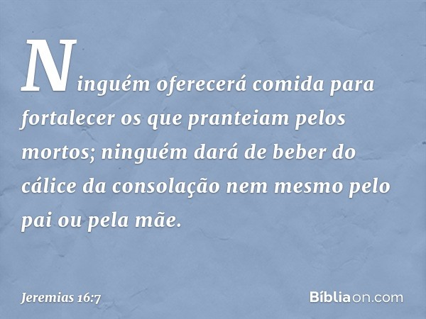 Ninguém oferecerá comida para fortalecer os que pranteiam pelos mortos; ninguém dará de beber do cálice da consolação nem mesmo pelo pai ou pela mãe. -- Jeremia