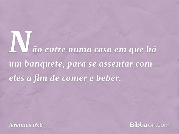 "Não entre numa casa em que há um banquete, para se assentar com eles a fim de comer e beber". -- Jeremias 16:8