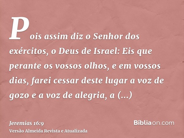 Pois assim diz o Senhor dos exércitos, o Deus de Israel: Eis que perante os vossos olhos, e em vossos dias, farei cessar deste lugar a voz de gozo e a voz de al