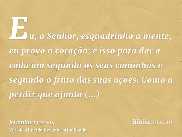 Eu, o Senhor, esquadrinho a mente, eu provo o coração; e isso para dar a cada um segundo os seus caminhos e segundo o fruto das suas ações.Como a perdiz que aju