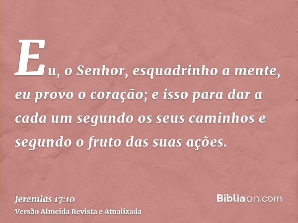 Eu, o Senhor, esquadrinho a mente, eu provo o coração; e isso para dar a cada um segundo os seus caminhos e segundo o fruto das suas ações.