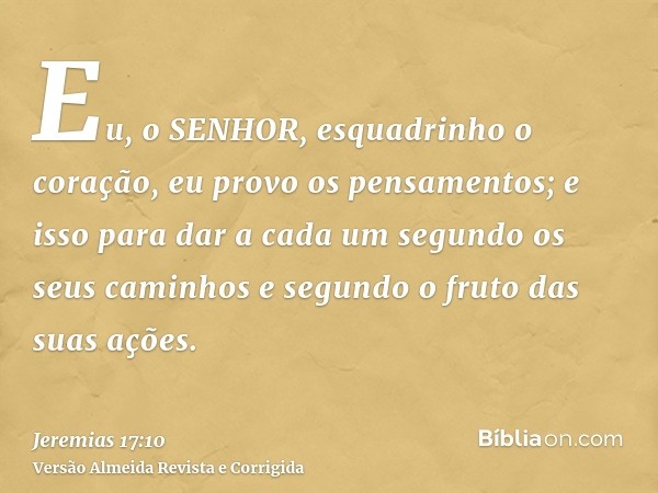 Eu, o SENHOR, esquadrinho o coração, eu provo os pensamentos; e isso para dar a cada um segundo os seus caminhos e segundo o fruto das suas ações.