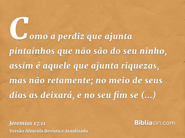 Como a perdiz que ajunta pintainhos que não são do seu ninho, assim é aquele que ajunta riquezas, mas não retamente; no meio de seus dias as deixará, e no seu f