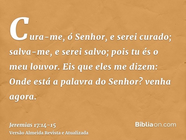 Cura-me, ó Senhor, e serei curado; salva-me, e serei salvo; pois tu és o meu louvor.Eis que eles me dizem: Onde está a palavra do Senhor? venha agora.