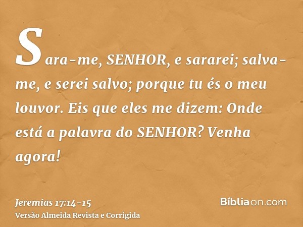 Sara-me, SENHOR, e sararei; salva-me, e serei salvo; porque tu és o meu louvor.Eis que eles me dizem: Onde está a palavra do SENHOR? Venha agora!