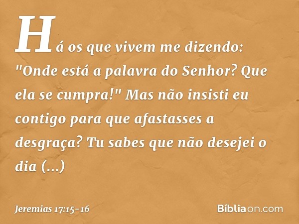 Há os que vivem me dizendo:
"Onde está a palavra do Senhor?
Que ela se cumpra!" Mas não insisti eu contigo
para que afastasses a desgraça?
Tu sabes que não dese